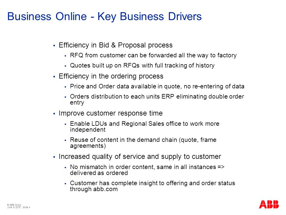 © ABB Group June 9, 2015 | Slide 4 Business Online - Key Business Drivers  Efficiency in Bid & Proposal process  RFQ from customer can be forwarded all the way to factory  Quotes built up on RFQs with full tracking of history  Efficiency in the ordering process  Price and Order data available in quote, no re-entering of data  Orders distribution to each units ERP eliminating double order entry  Improve customer response time  Enable LDUs and Regional Sales office to work more independent  Reuse of content in the demand chain (quote, frame agreements)  Increased quality of service and supply to customer  No mismatch in order content, same in all instances => delivered as ordered  Customer has complete insight to offering and order status through abb.com