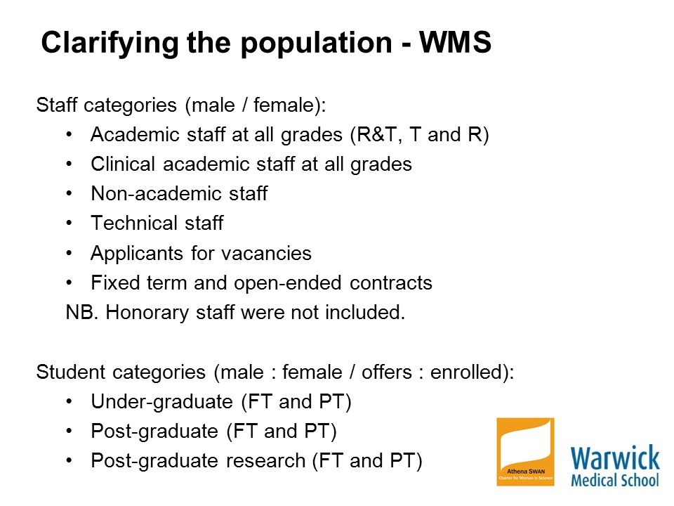 Clarifying the population - WMS Staff categories (male / female): Academic staff at all grades (R&T, T and R) Clinical academic staff at all grades Non-academic staff Technical staff Applicants for vacancies Fixed term and open-ended contracts NB.