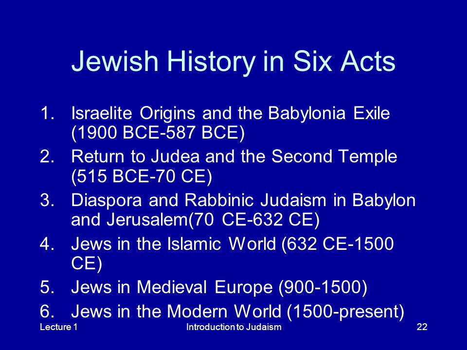Lecture 1Introduction to Judaism22 Jewish History in Six Acts 1.Israelite Origins and the Babylonia Exile (1900 BCE-587 BCE) 2.Return to Judea and the Second Temple (515 BCE-70 CE) 3.Diaspora and Rabbinic Judaism in Babylon and Jerusalem(70 CE-632 CE) 4.Jews in the Islamic World (632 CE-1500 CE) 5.Jews in Medieval Europe ( ) 6.Jews in the Modern World (1500-present)