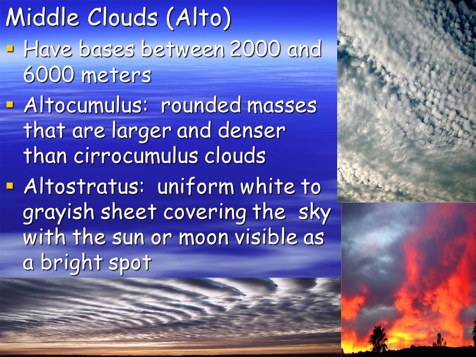 Middle Clouds (Alto)  Have bases between 2000 and 6000 meters  Altocumulus: rounded masses that are larger and denser than cirrocumulus clouds  Altostratus: uniform white to grayish sheet covering the sky with the sun or moon visible as a bright spot