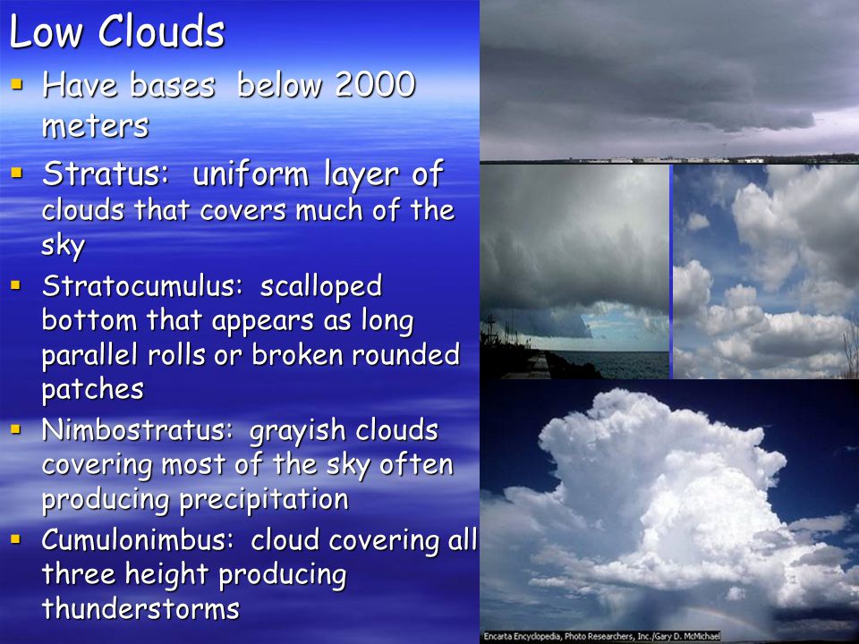 Low Clouds  Have bases below 2000 meters  Stratus: uniform layer of clouds that covers much of the sky  Stratocumulus: scalloped bottom that appears as long parallel rolls or broken rounded patches  Nimbostratus: grayish clouds covering most of the sky often producing precipitation  Cumulonimbus: cloud covering all three height producing thunderstorms