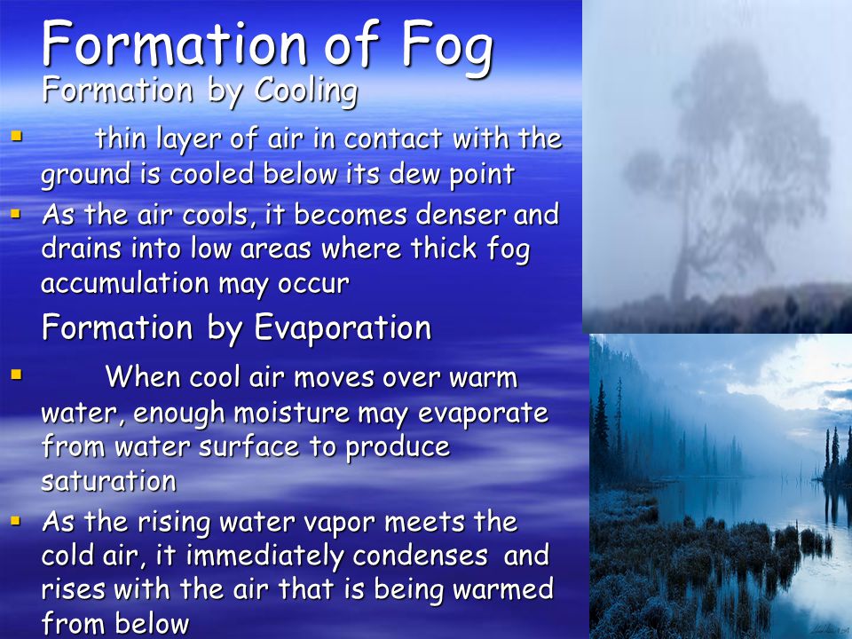 Formation of Fog Formation by Cooling  thin layer of air in contact with the ground is cooled below its dew point  As the air cools, it becomes denser and drains into low areas where thick fog accumulation may occur Formation by Evaporation  When cool air moves over warm water, enough moisture may evaporate from water surface to produce saturation  As the rising water vapor meets the cold air, it immediately condenses and rises with the air that is being warmed from below