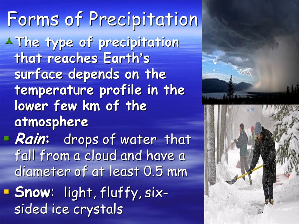 Forms of Precipitation © The type of precipitation that reaches Earth’s surface depends on the temperature profile in the lower few km of the atmosphere  Rain: drops of water that fall from a cloud and have a diameter of at least 0.5 mm  Snow: light, fluffy, six- sided ice crystals