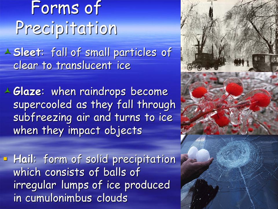 Forms of Precipitation © Sleet: fall of small particles of clear to translucent ice © Glaze: when raindrops become supercooled as they fall through subfreezing air and turns to ice when they impact objects  Hail: form of solid precipitation which consists of balls of irregular lumps of ice produced in cumulonimbus clouds