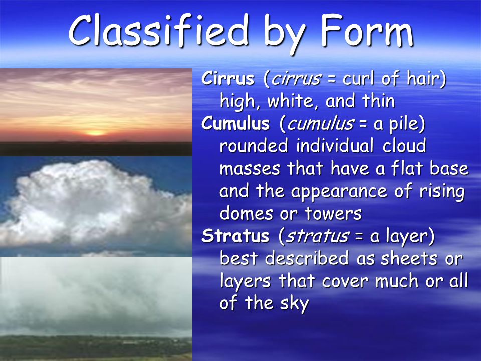 Classified by Form Cirrus (cirrus = curl of hair) high, white, and thin Cumulus (cumulus = a pile) rounded individual cloud masses that have a flat base and the appearance of rising domes or towers Stratus (stratus = a layer) best described as sheets or layers that cover much or all of the sky