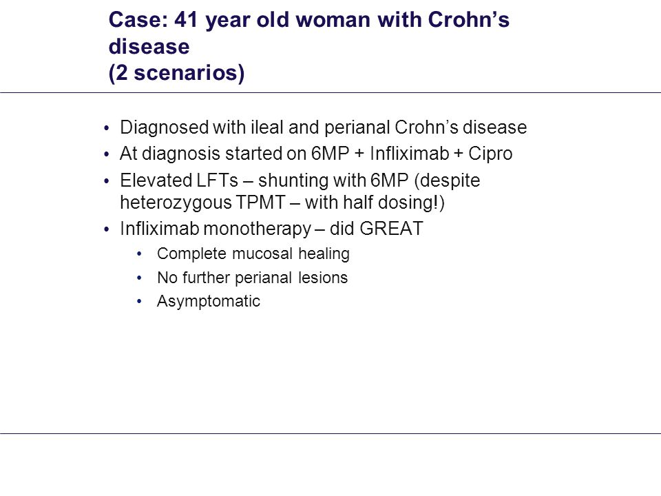 Case: 41 year old woman with Crohn’s disease (2 scenarios) Diagnosed with ileal and perianal Crohn’s disease At diagnosis started on 6MP + Infliximab + Cipro Elevated LFTs – shunting with 6MP (despite heterozygous TPMT – with half dosing!) Infliximab monotherapy – did GREAT Complete mucosal healing No further perianal lesions Asymptomatic