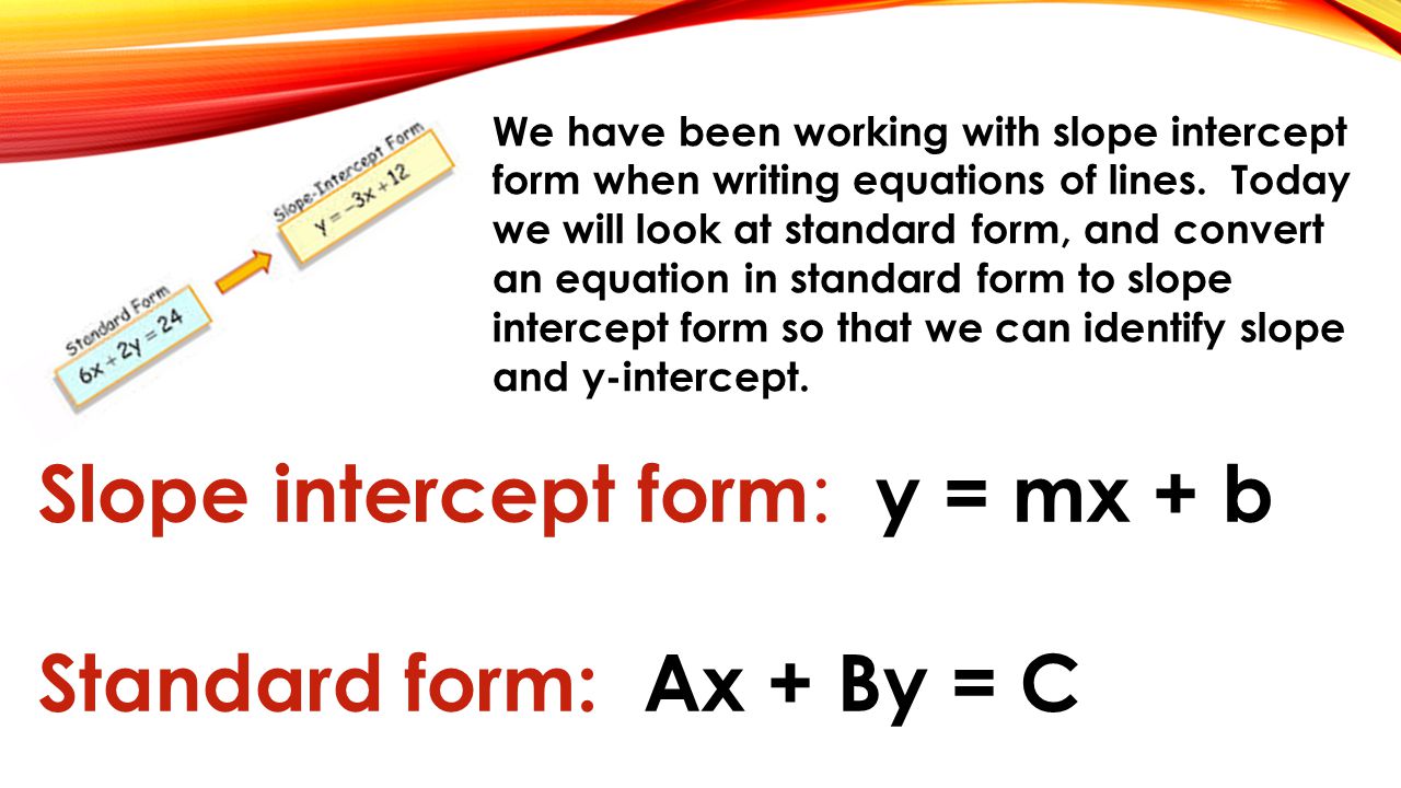 Slope intercept form : y = mx + b Standard form: Ax + By = C We have been working with slope intercept form when writing equations of lines.