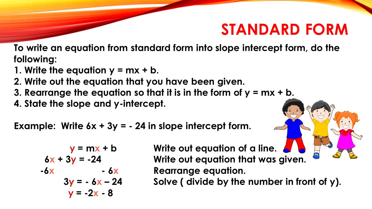 STANDARD FORM To write an equation from standard form into slope intercept form, do the following: 1.Write the equation y = mx + b.