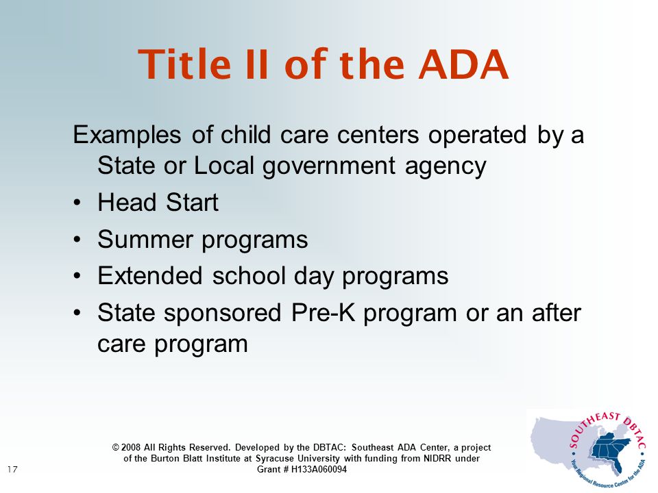 17 Examples of child care centers operated by a State or Local government agency Head Start Summer programs Extended school day programs State sponsored Pre-K program or an after care program Title II of the ADA © 2008 All Rights Reserved.
