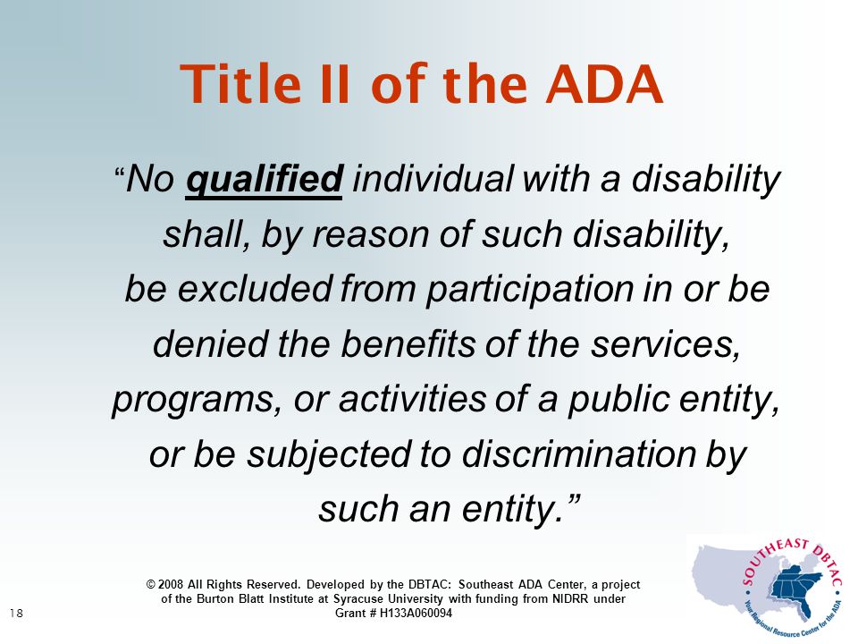 18 No qualified individual with a disability shall, by reason of such disability, be excluded from participation in or be denied the benefits of the services, programs, or activities of a public entity, or be subjected to discrimination by such an entity. Title II of the ADA © 2008 All Rights Reserved.