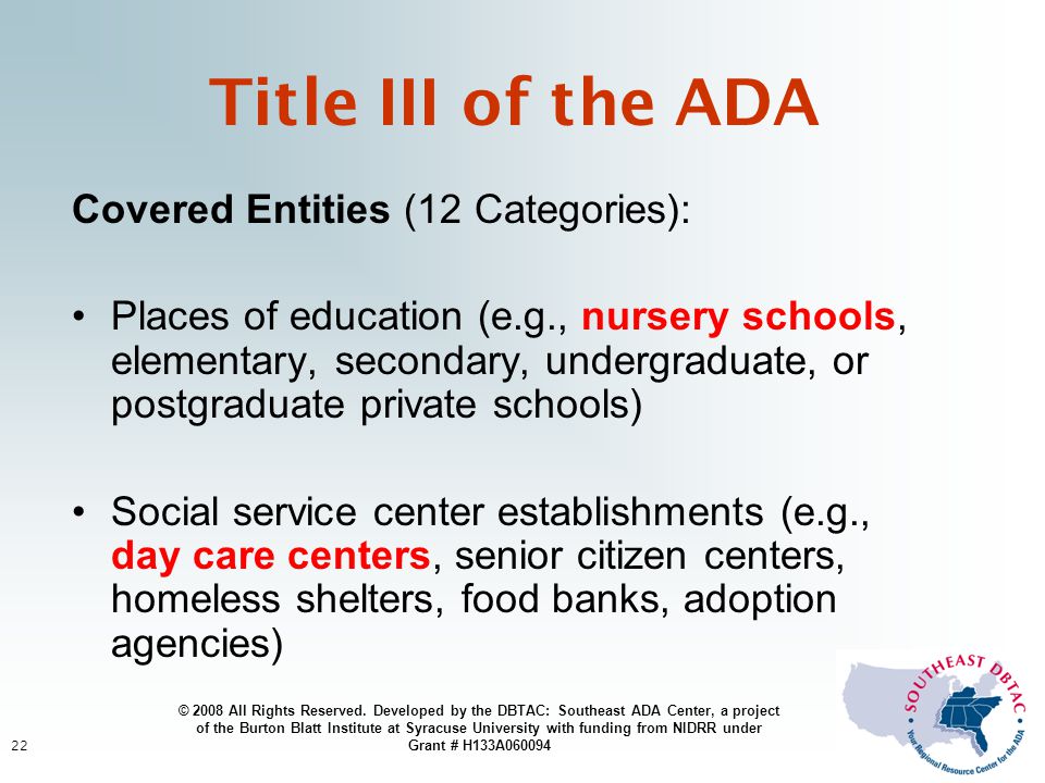 22 Title III of the ADA Covered Entities (12 Categories): Places of education (e.g., nursery schools, elementary, secondary, undergraduate, or postgraduate private schools) Social service center establishments (e.g., day care centers, senior citizen centers, homeless shelters, food banks, adoption agencies) © 2008 All Rights Reserved.