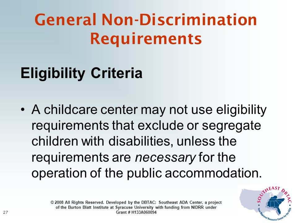27 General Non-Discrimination Requirements Eligibility Criteria A childcare center may not use eligibility requirements that exclude or segregate children with disabilities, unless the requirements are necessary for the operation of the public accommodation.