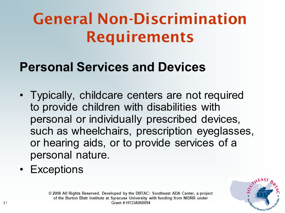 31 General Non-Discrimination Requirements Personal Services and Devices Typically, childcare centers are not required to provide children with disabilities with personal or individually prescribed devices, such as wheelchairs, prescription eyeglasses, or hearing aids, or to provide services of a personal nature.