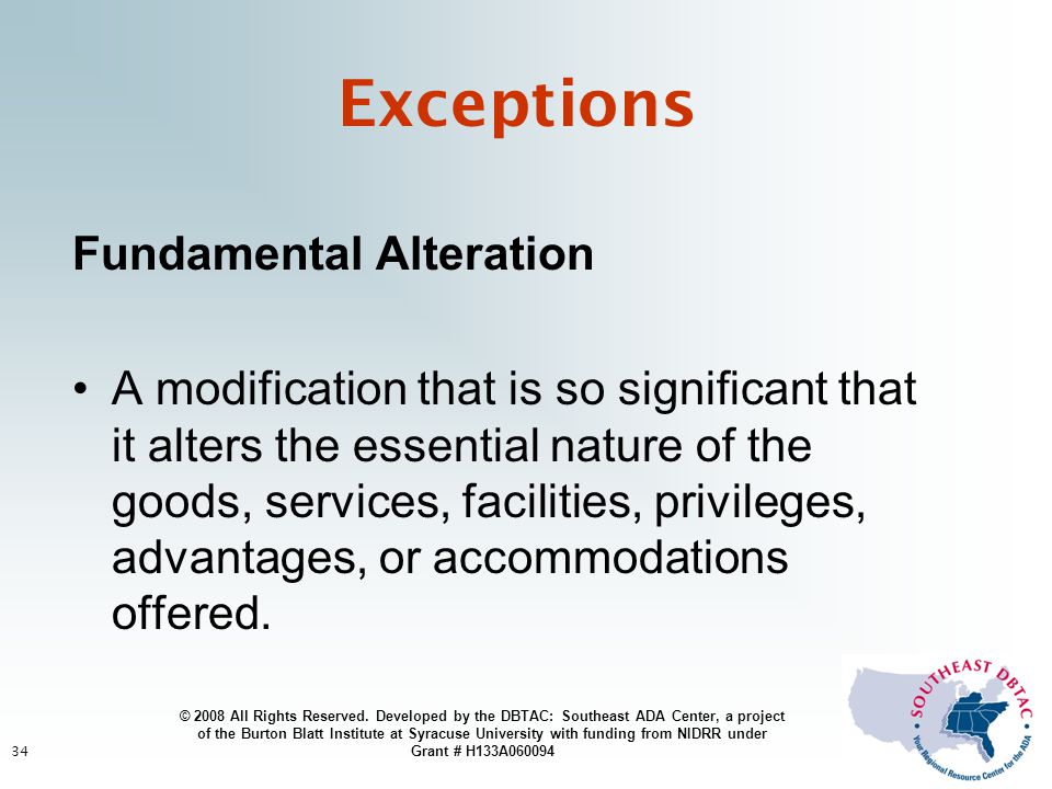 34 Exceptions Fundamental Alteration A modification that is so significant that it alters the essential nature of the goods, services, facilities, privileges, advantages, or accommodations offered.