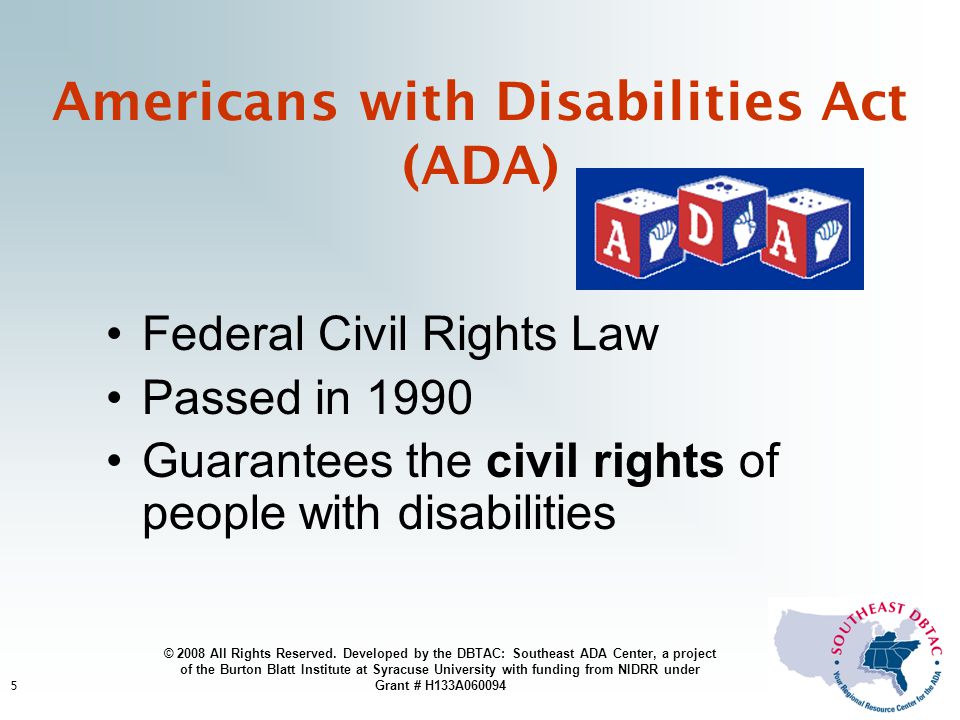 5 Americans with Disabilities Act (ADA) Federal Civil Rights Law Passed in 1990 Guarantees the civil rights of people with disabilities © 2008 All Rights Reserved.
