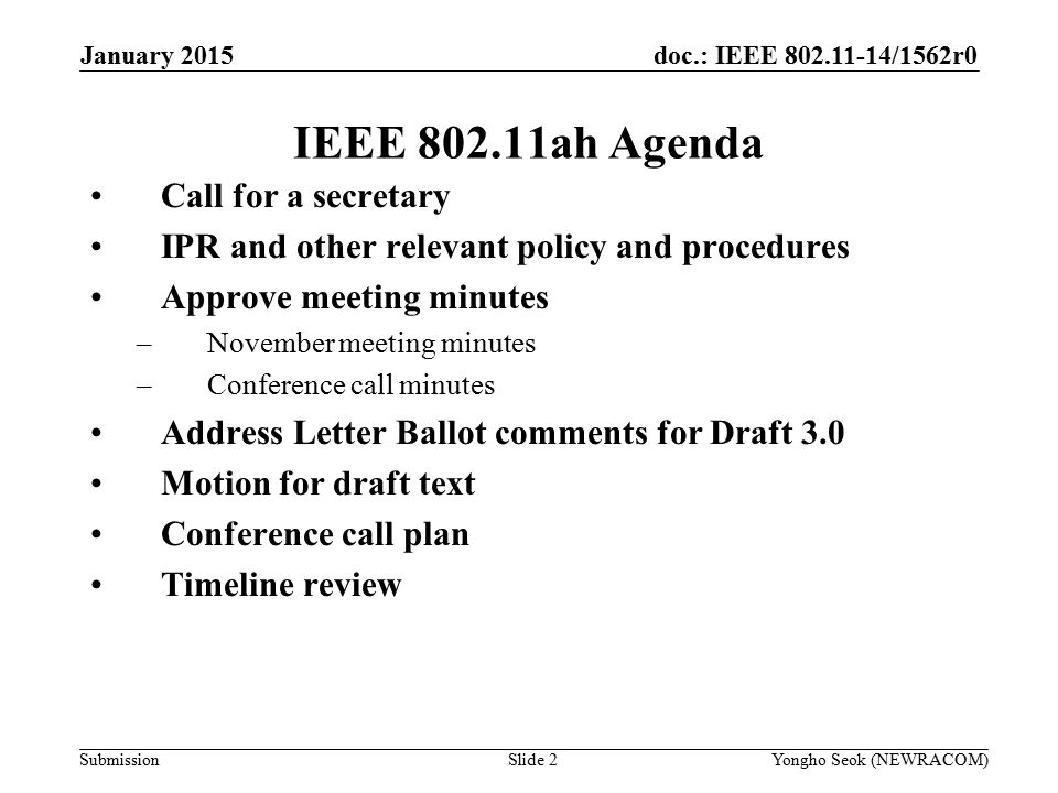 doc.: IEEE /1562r0 Submission IEEE ah Agenda Call for a secretary IPR and other relevant policy and procedures Approve meeting minutes –November meeting minutes –Conference call minutes Address Letter Ballot comments for Draft 3.0 Motion for draft text Conference call plan Timeline review Slide 2Yongho Seok (NEWRACOM) January 2015
