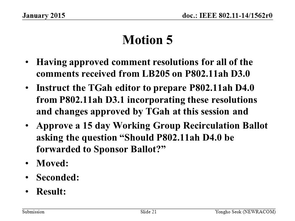 doc.: IEEE /1562r0 Submission January 2015 Yongho Seok (NEWRACOM)Slide 21 Motion 5 Having approved comment resolutions for all of the comments received from LB205 on P802.11ah D3.0 Instruct the TGah editor to prepare P802.11ah D4.0 from P802.11ah D3.1 incorporating these resolutions and changes approved by TGah at this session and Approve a 15 day Working Group Recirculation Ballot asking the question Should P802.11ah D4.0 be forwarded to Sponsor Ballot Moved: Seconded: Result: