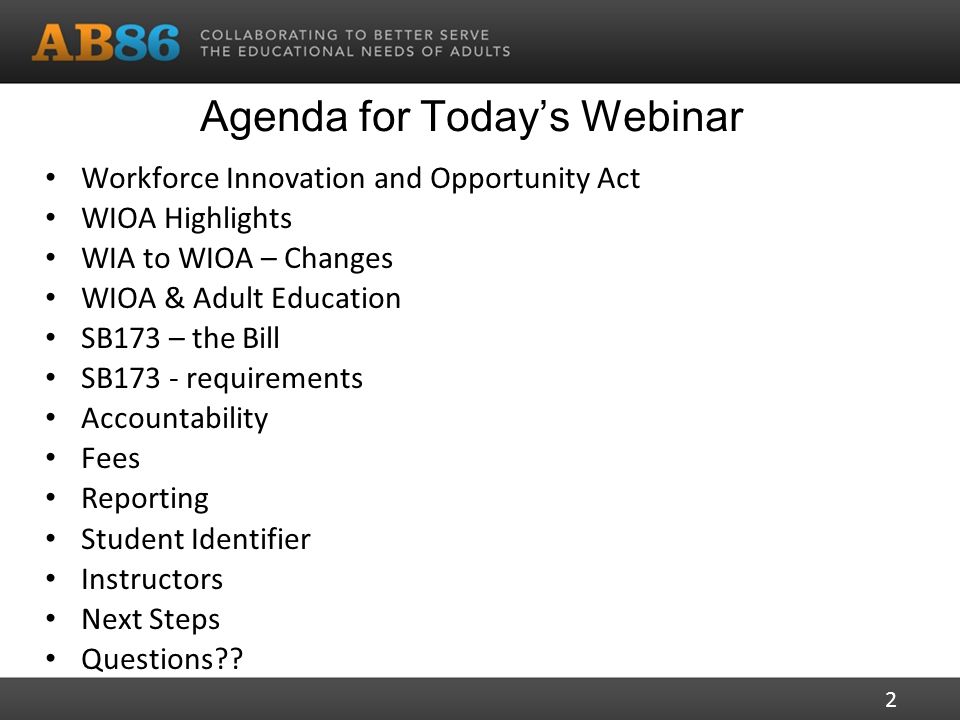 Agenda for Today’s Webinar Workforce Innovation and Opportunity Act WIOA Highlights WIA to WIOA – Changes WIOA & Adult Education SB173 – the Bill SB173 - requirements Accountability Fees Reporting Student Identifier Instructors Next Steps Questions .