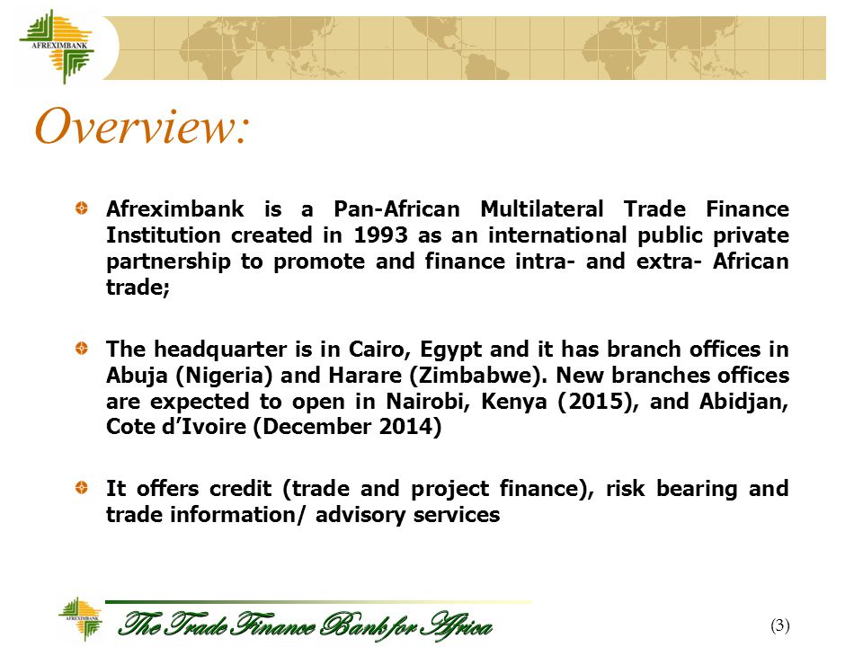 The Trade Finance Bank for Africa Overview: Afreximbank is a Pan-African Multilateral Trade Finance Institution created in 1993 as an international public private partnership to promote and finance intra- and extra- African trade; The headquarter is in Cairo, Egypt and it has branch offices in Abuja (Nigeria) and Harare (Zimbabwe).
