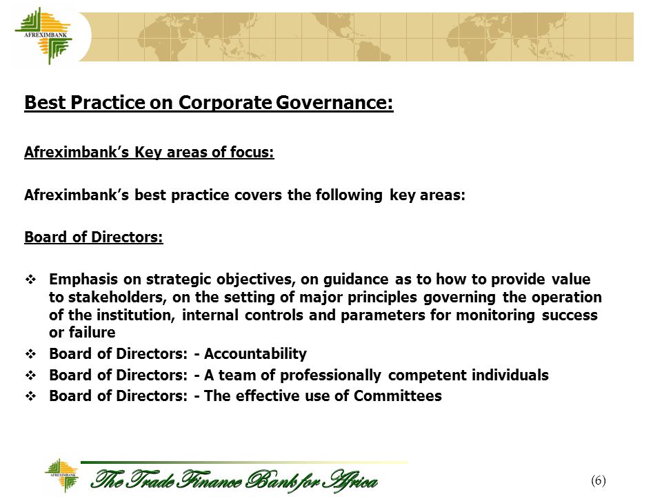 The Trade Finance Bank for Africa Best Practice on Corporate Governance: Afreximbank’s Key areas of focus: Afreximbank’s best practice covers the following key areas: Board of Directors:  Emphasis on strategic objectives, on guidance as to how to provide value to stakeholders, on the setting of major principles governing the operation of the institution, internal controls and parameters for monitoring success or failure  Board of Directors: - Accountability  Board of Directors: - A team of professionally competent individuals  Board of Directors: - The effective use of Committees (6)