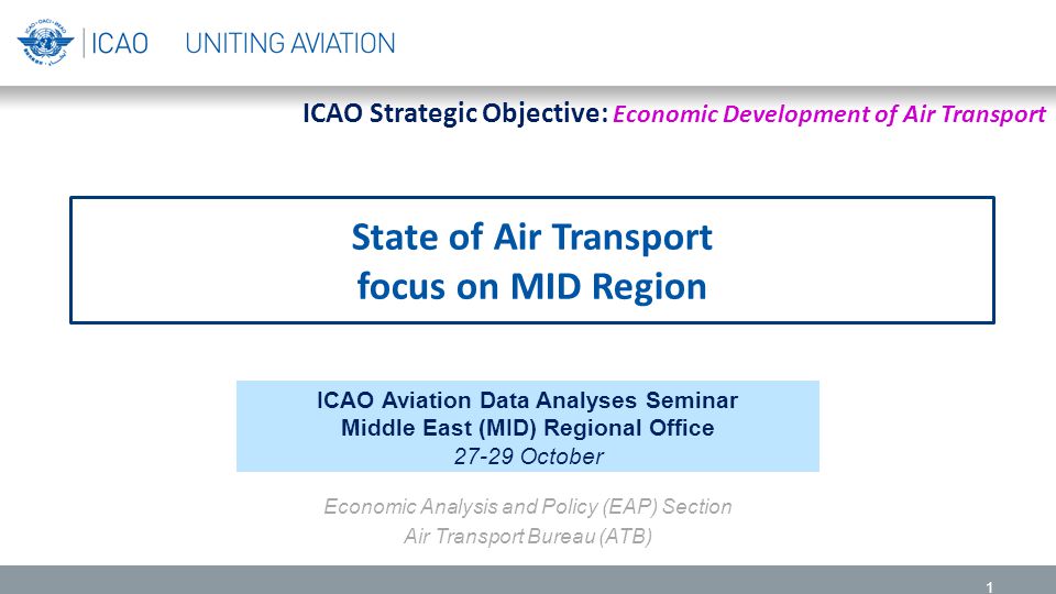State of Air Transport focus on MID Region 1 ICAO Aviation Data Analyses Seminar Middle East (MID) Regional Office October Economic Analysis and Policy (EAP) Section Air Transport Bureau (ATB) ICAO Strategic Objective: Economic Development of Air Transport