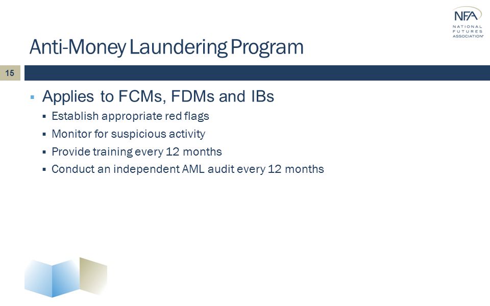 Anti-Money Laundering Program  Applies to FCMs, FDMs and IBs  Establish appropriate red flags  Monitor for suspicious activity  Provide training every 12 months  Conduct an independent AML audit every 12 months 15