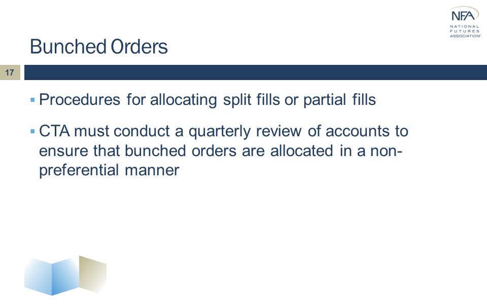  Procedures for allocating split fills or partial fills  CTA must conduct a quarterly review of accounts to ensure that bunched orders are allocated in a non- preferential manner Bunched Orders 17