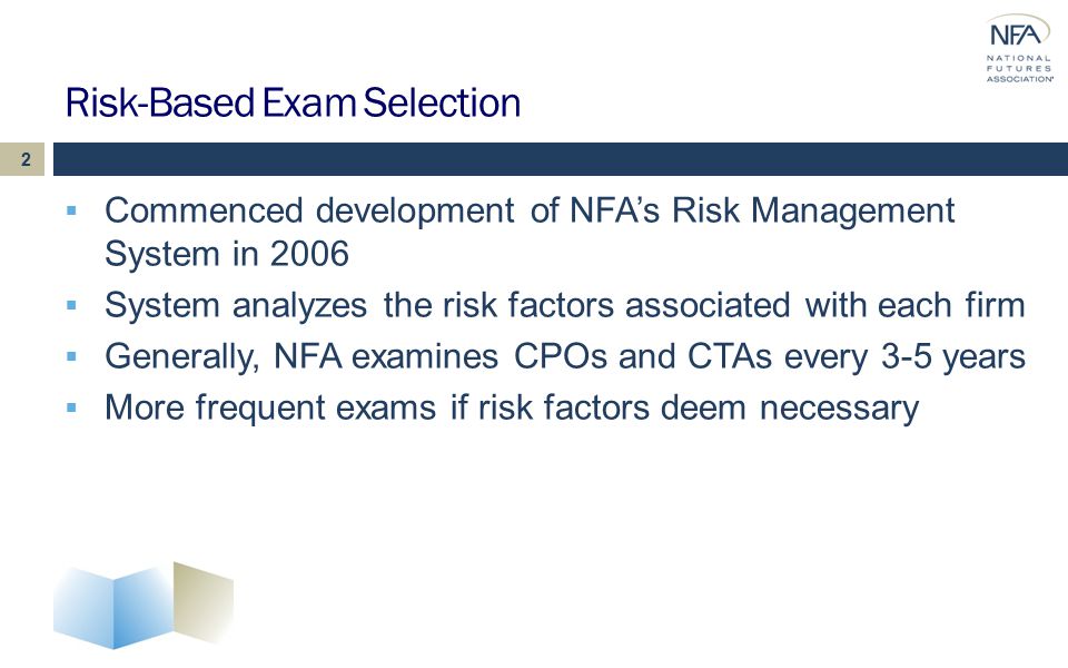 Risk-Based Exam Selection  Commenced development of NFA’s Risk Management System in 2006  System analyzes the risk factors associated with each firm  Generally, NFA examines CPOs and CTAs every 3-5 years  More frequent exams if risk factors deem necessary 2