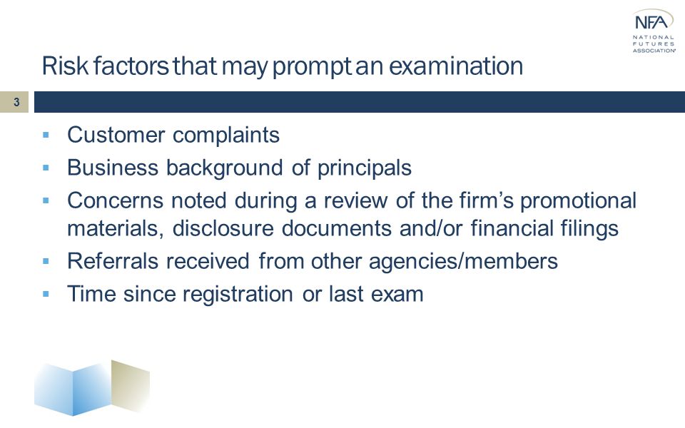 Risk factors that may prompt an examination  Customer complaints  Business background of principals  Concerns noted during a review of the firm’s promotional materials, disclosure documents and/or financial filings  Referrals received from other agencies/members  Time since registration or last exam 3