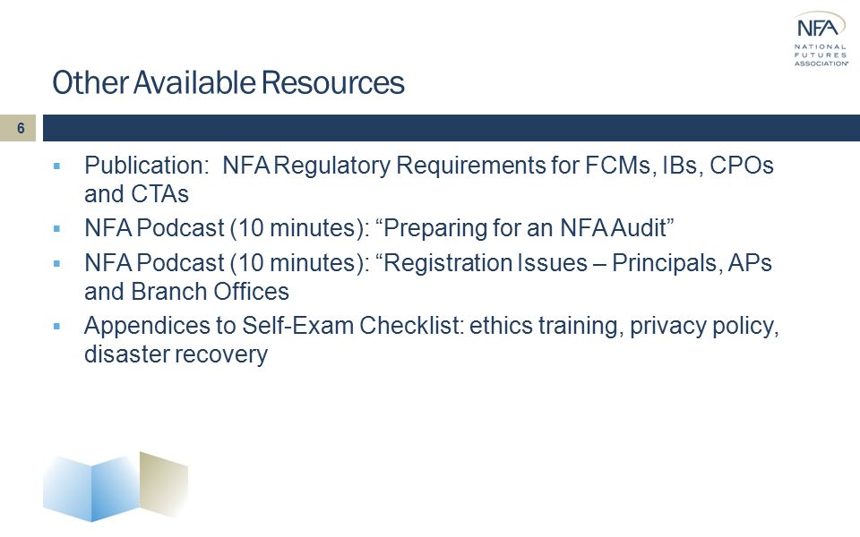 Other Available Resources  Publication: NFA Regulatory Requirements for FCMs, IBs, CPOs and CTAs  NFA Podcast (10 minutes): Preparing for an NFA Audit  NFA Podcast (10 minutes): Registration Issues – Principals, APs and Branch Offices  Appendices to Self-Exam Checklist: ethics training, privacy policy, disaster recovery 6