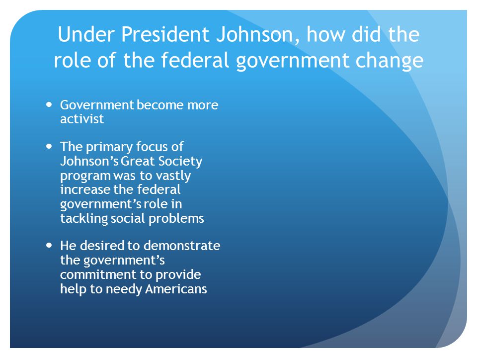 Under President Johnson, how did the role of the federal government change Government become more activist The primary focus of Johnson’s Great Society program was to vastly increase the federal government’s role in tackling social problems He desired to demonstrate the government’s commitment to provide help to needy Americans