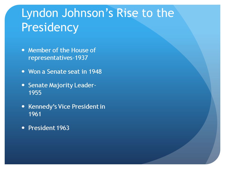 Lyndon Johnson’s Rise to the Presidency Member of the House of representatives-1937 Won a Senate seat in 1948 Senate Majority Leader Kennedy’s Vice President in 1961 President 1963