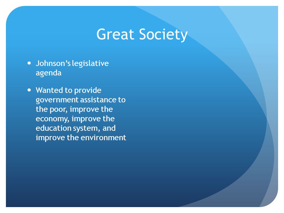 Great Society Johnson’s legislative agenda Wanted to provide government assistance to the poor, improve the economy, improve the education system, and improve the environment