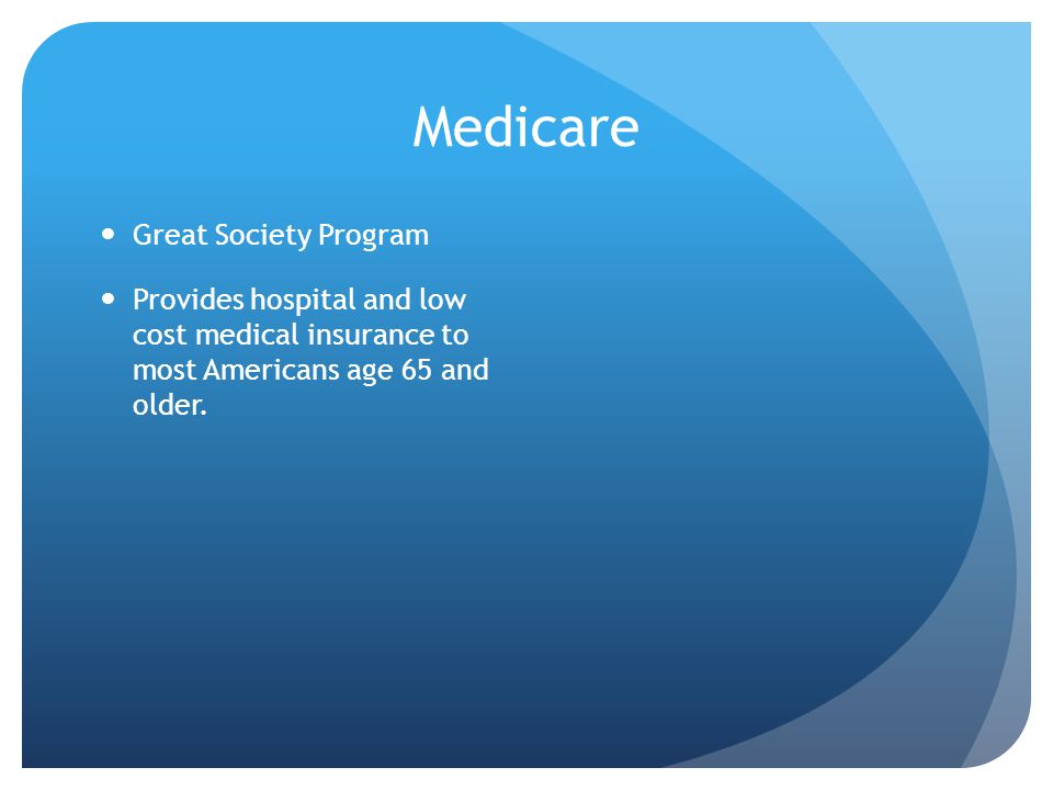 Medicare Great Society Program Provides hospital and low cost medical insurance to most Americans age 65 and older.