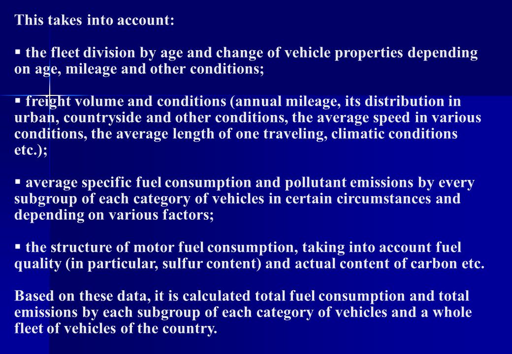 This takes into account:  the fleet division by age and change of vehicle properties depending on age, mileage and other conditions;  freight volume and conditions (annual mileage, its distribution in urban, countryside and other conditions, the average speed in various conditions, the average length of one traveling, climatic conditions etc.);  average specific fuel consumption and pollutant emissions by every subgroup of each category of vehicles in certain circumstances and depending on various factors;  the structure of motor fuel consumption, taking into account fuel quality (in particular, sulfur content) and actual content of carbon etc.