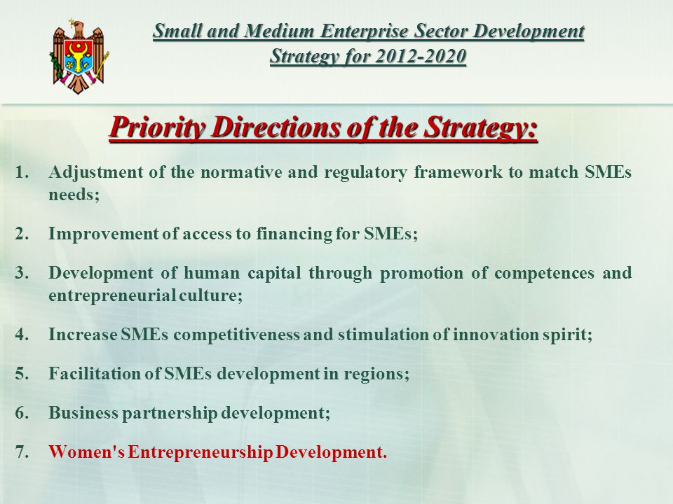 Priority Directions of the Strategy: 1.Adjustment of the normative and regulatory framework to match SMEs needs; 2.Improvement of access to financing for SMEs; 3.Development of human capital through promotion of competences and entrepreneurial culture; 4.Increase SMEs competitiveness and stimulation of innovation spirit; 5.Facilitation of SMEs development in regions; 6.Business partnership development; 7.Women s Entrepreneurship Development.
