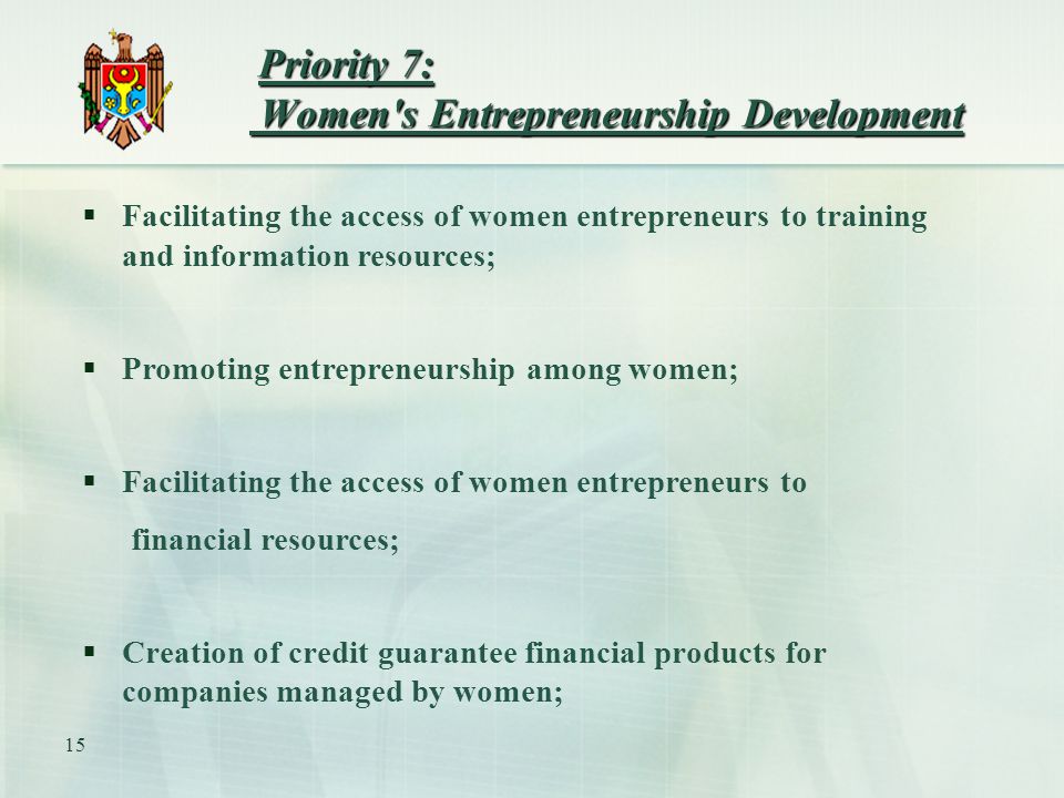 15 Priority 7: Women s Entrepreneurship Development Priority 7: Women s Entrepreneurship Development  Facilitating the access of women entrepreneurs to training and information resources;  Promoting entrepreneurship among women;  Facilitating the access of women entrepreneurs to financial resources;  Creation of credit guarantee financial products for companies managed by women;