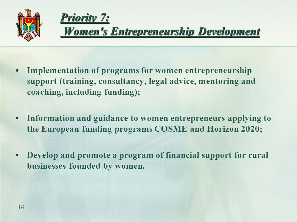 Priority 7: Women s Entrepreneurship Development  Implementation of programs for women entrepreneurship support (training, consultancy, legal advice, mentoring and coaching, including funding);  Information and guidance to women entrepreneurs applying to the European funding programs COSME and Horizon 2020;  Develop and promote a program of financial support for rural businesses founded by women.