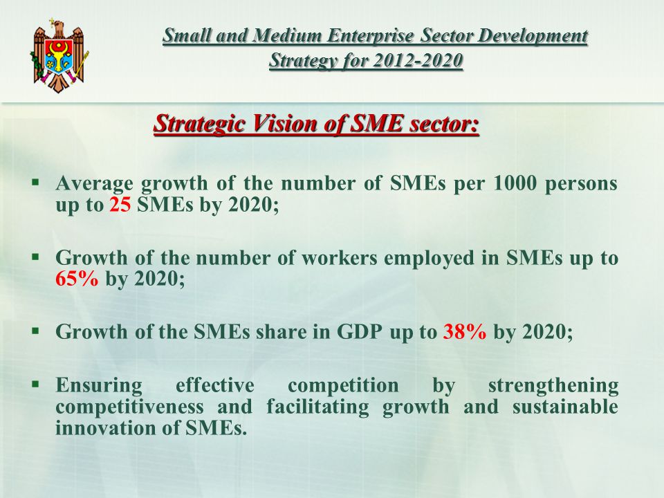 Strategic Vision of SME sector:  Average growth of the number of SMEs per 1000 persons up to 25 SMEs by 2020;  Growth of the number of workers employed in SMEs up to 65% by 2020;  Growth of the SMEs share in GDP up to 38% by 2020;  Ensuring effective competition by strengthening competitiveness and facilitating growth and sustainable innovation of SMEs.