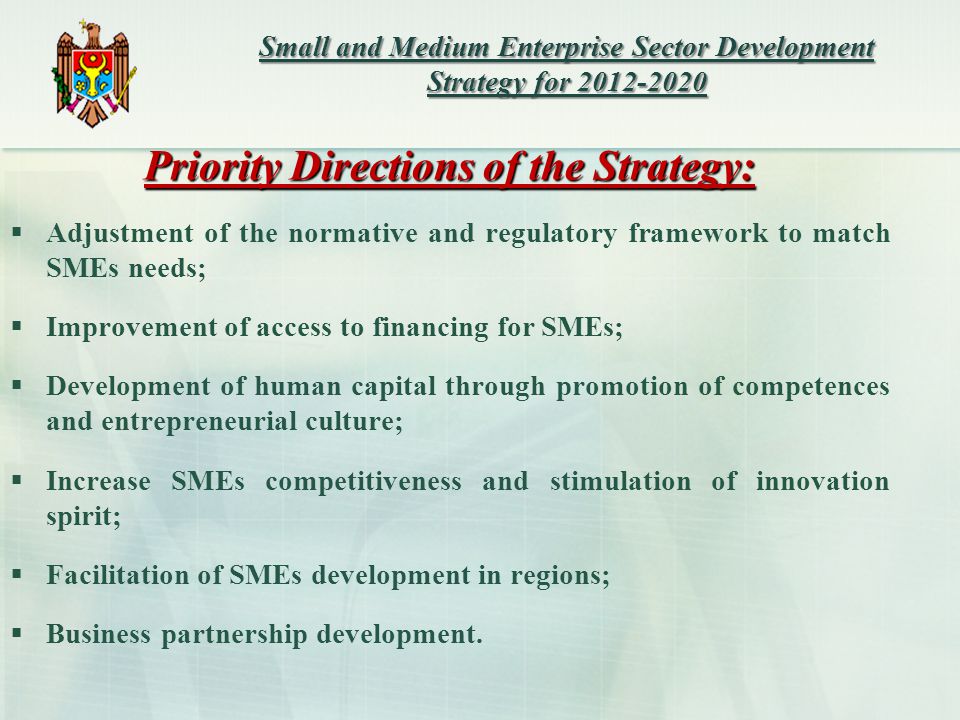 Priority Directions of the Strategy:  Adjustment of the normative and regulatory framework to match SMEs needs;  Improvement of access to financing for SMEs;  Development of human capital through promotion of competences and entrepreneurial culture;  Increase SMEs competitiveness and stimulation of innovation spirit;  Facilitation of SMEs development in regions;  Business partnership development.
