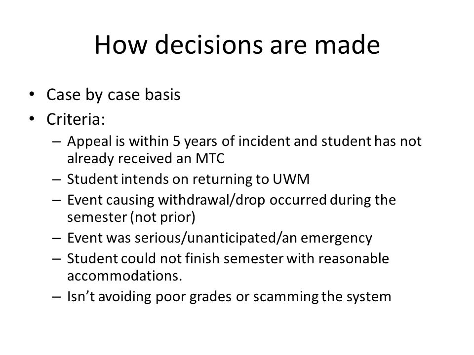 How decisions are made Case by case basis Criteria: – Appeal is within 5 years of incident and student has not already received an MTC – Student intends on returning to UWM – Event causing withdrawal/drop occurred during the semester (not prior) – Event was serious/unanticipated/an emergency – Student could not finish semester with reasonable accommodations.