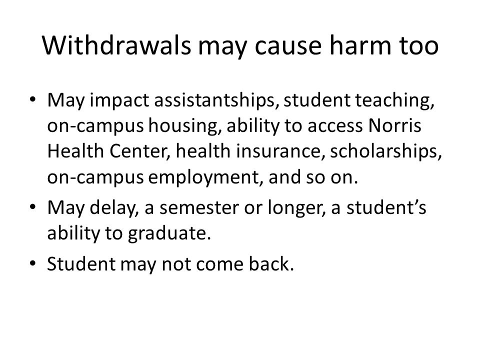 Withdrawals may cause harm too May impact assistantships, student teaching, on-campus housing, ability to access Norris Health Center, health insurance, scholarships, on-campus employment, and so on.