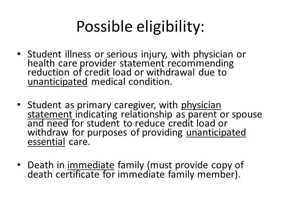 Possible eligibility: Student illness or serious injury, with physician or health care provider statement recommending reduction of credit load or withdrawal due to unanticipated medical condition.