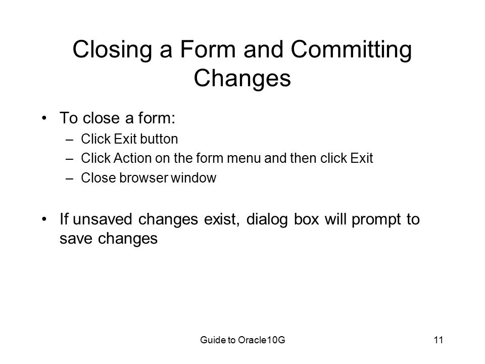 Guide to Oracle10G11 Closing a Form and Committing Changes To close a form: –Click Exit button –Click Action on the form menu and then click Exit –Close browser window If unsaved changes exist, dialog box will prompt to save changes