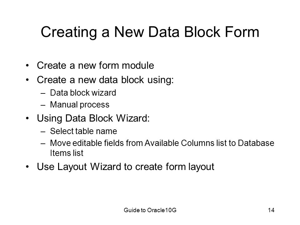 Guide to Oracle10G14 Creating a New Data Block Form Create a new form module Create a new data block using: –Data block wizard –Manual process Using Data Block Wizard: –Select table name –Move editable fields from Available Columns list to Database Items list Use Layout Wizard to create form layout