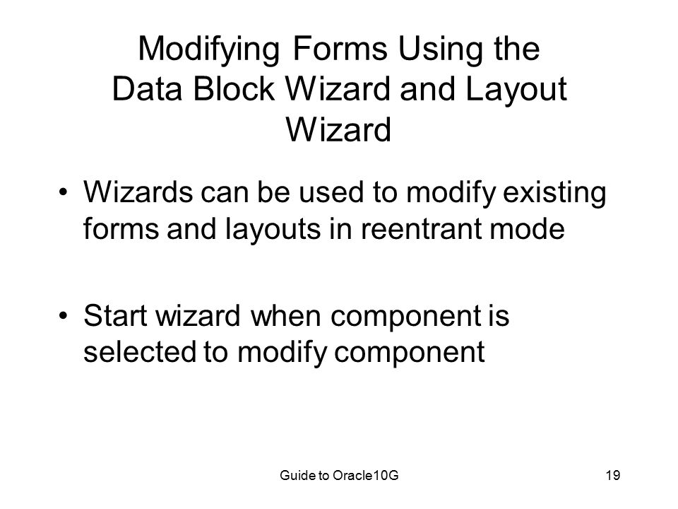 Guide to Oracle10G19 Modifying Forms Using the Data Block Wizard and Layout Wizard Wizards can be used to modify existing forms and layouts in reentrant mode Start wizard when component is selected to modify component