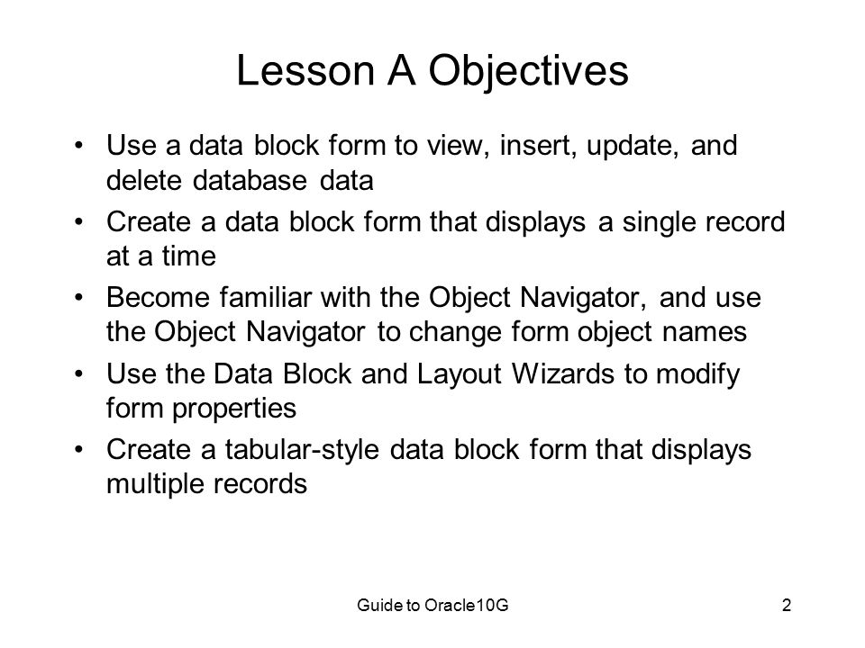 Guide to Oracle10G2 Lesson A Objectives Use a data block form to view, insert, update, and delete database data Create a data block form that displays a single record at a time Become familiar with the Object Navigator, and use the Object Navigator to change form object names Use the Data Block and Layout Wizards to modify form properties Create a tabular-style data block form that displays multiple records