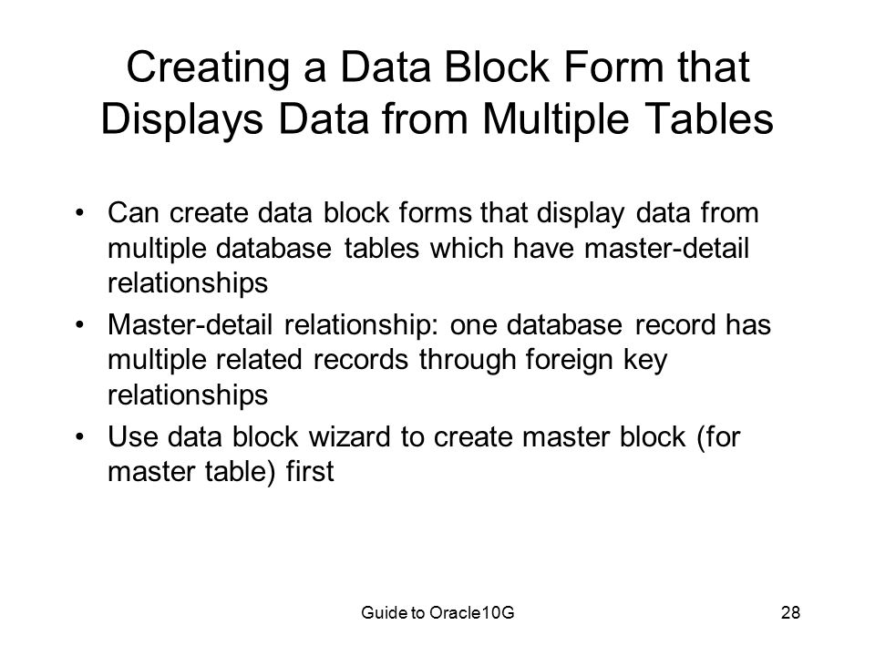 Guide to Oracle10G28 Creating a Data Block Form that Displays Data from Multiple Tables Can create data block forms that display data from multiple database tables which have master-detail relationships Master-detail relationship: one database record has multiple related records through foreign key relationships Use data block wizard to create master block (for master table) first