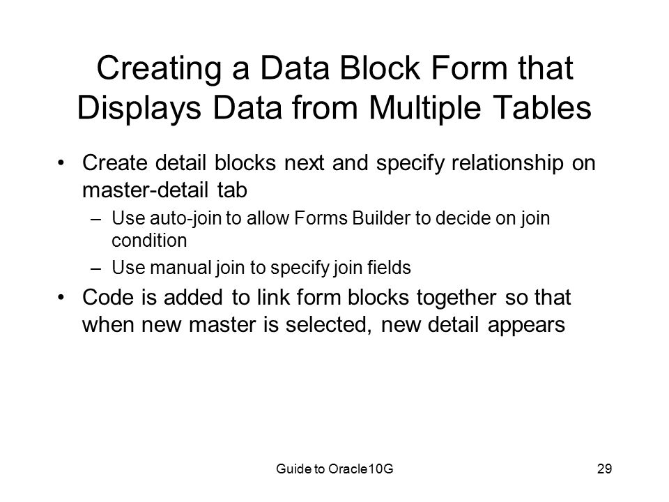 Guide to Oracle10G29 Creating a Data Block Form that Displays Data from Multiple Tables Create detail blocks next and specify relationship on master-detail tab –Use auto-join to allow Forms Builder to decide on join condition –Use manual join to specify join fields Code is added to link form blocks together so that when new master is selected, new detail appears