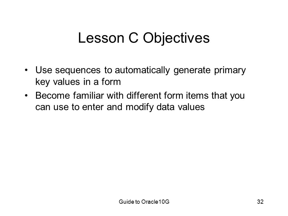 Guide to Oracle10G32 Lesson C Objectives Use sequences to automatically generate primary key values in a form Become familiar with different form items that you can use to enter and modify data values